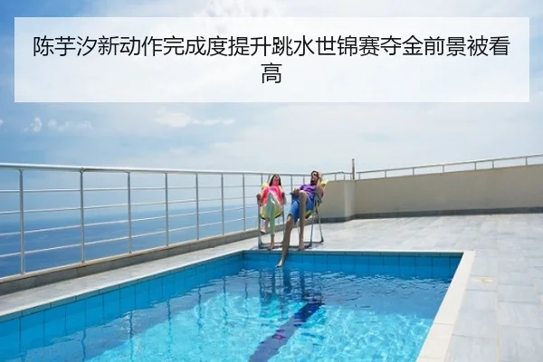 陈芋汐新动作完成度提升跳水世锦赛夺金前景被看高